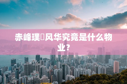 赤峰璞玥风华究竟是什么物业？