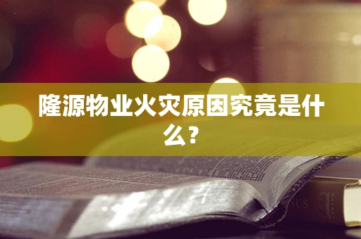 隆源物业火灾原因究竟是什么？