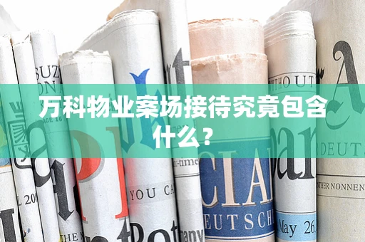 万科物业案场接待究竟包含什么？