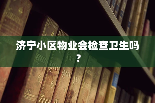 济宁小区物业会检查卫生吗？