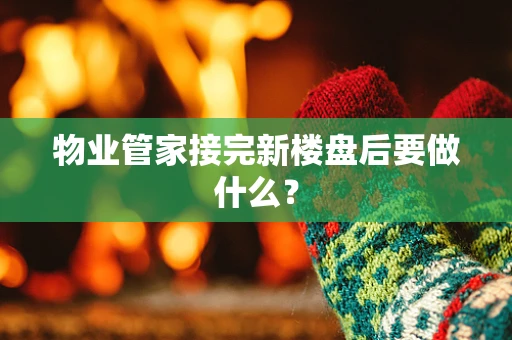 物业管家接完新楼盘后要做什么？